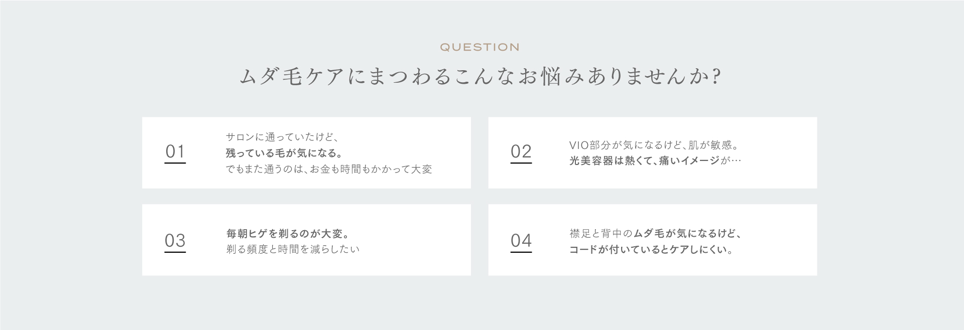 QUESTION ムダ毛にまつわるこんなお悩みありませんか？